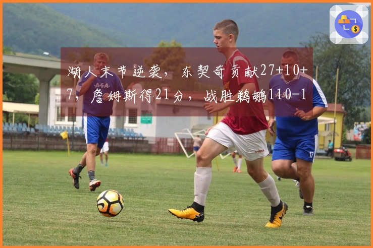 湖人末节逆袭，东契奇贡献27+10+7，詹姆斯得21分，战胜鹈鹕110-101