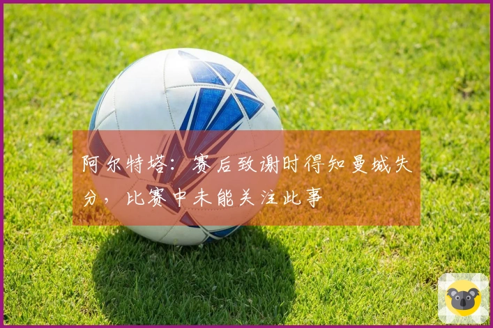 阿尔特塔：赛后致谢时得知曼城失分，比赛中未能关注此事