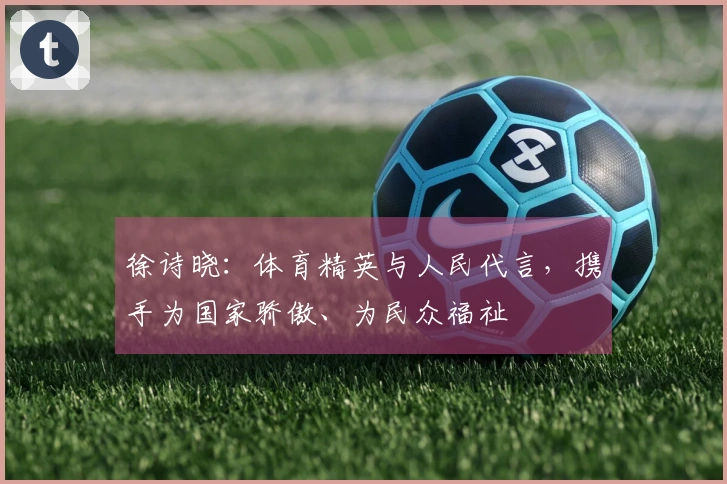 徐诗晓：体育精英与人民代言，携手为国家骄傲、为民众福祉