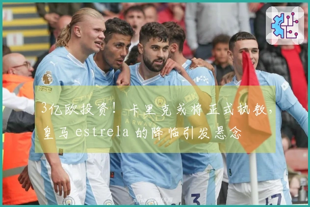 3亿欧投资！卡里克或将正式执教，皇马 estrela 的降临引发悬念