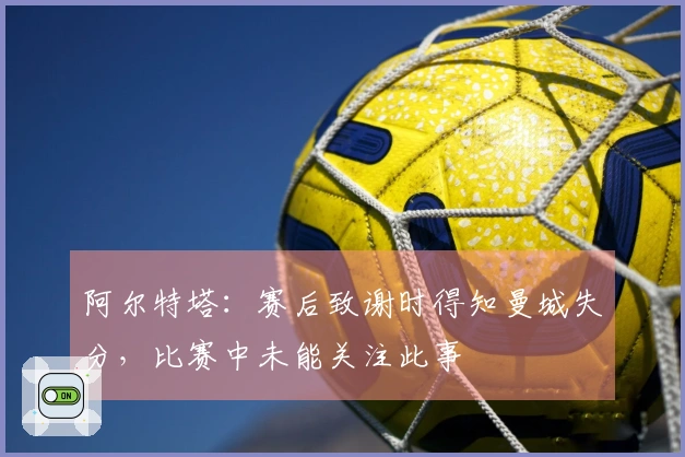 阿尔特塔：赛后致谢时得知曼城失分，比赛中未能关注此事