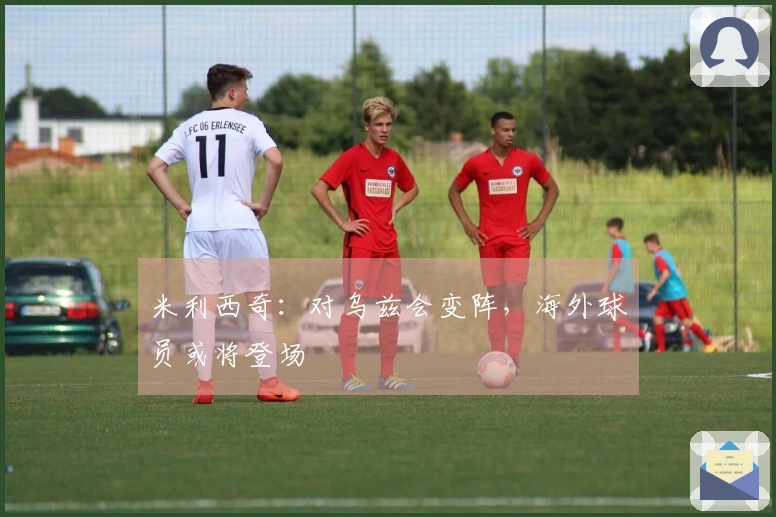 米利西奇：对乌兹会变阵，海外球员或将登场