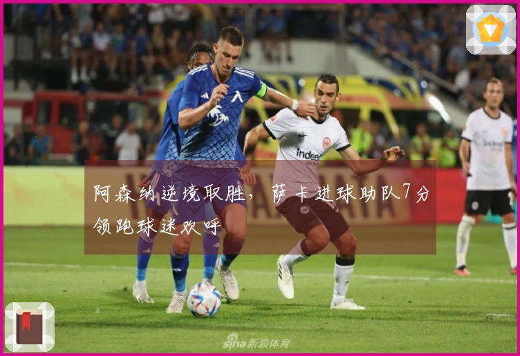 阿森纳逆境取胜，萨卡进球助队7分领跑球迷欢呼