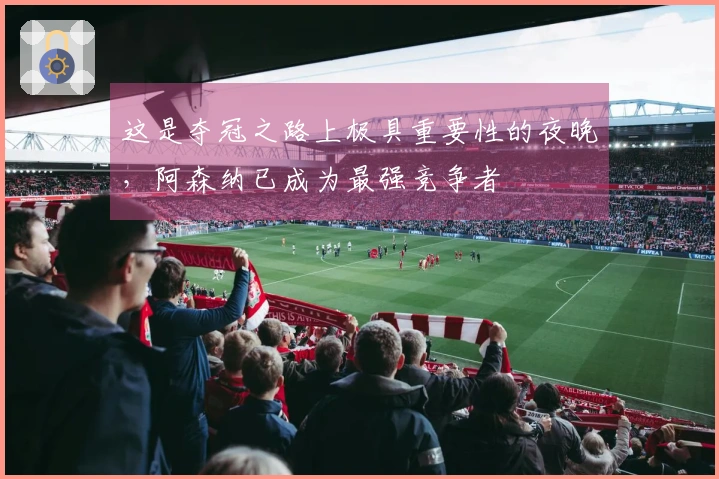 这是夺冠之路上极具重要性的夜晚，阿森纳已成为最强竞争者