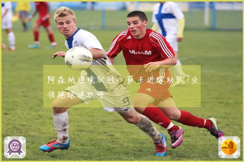 阿森纳逆境取胜，萨卡进球助队7分领跑球迷欢呼