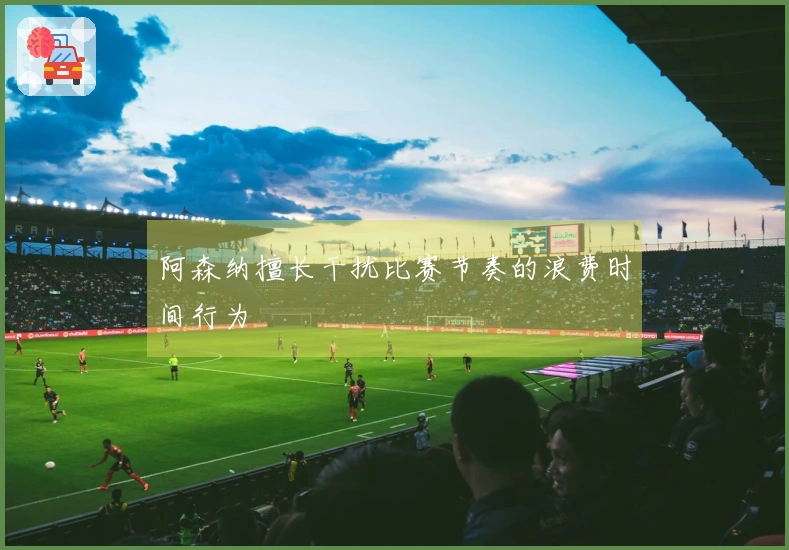阿森纳擅长干扰比赛节奏的浪费时间行为
