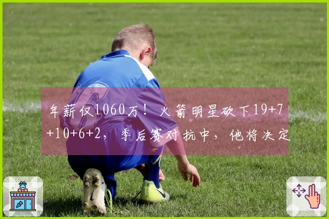 年薪仅1060万！火箭明星砍下19+7+10+6+2，季后赛对抗中，他将决定未来成就