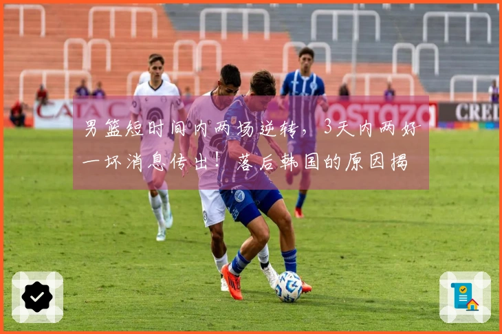 男篮短时间内两场逆转，3天内两好一坏消息传出！落后韩国的原因揭秘