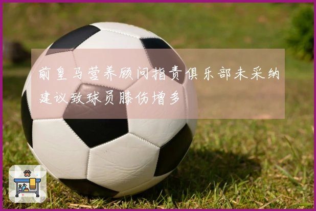 前皇马营养顾问指责俱乐部未采纳建议致球员膝伤增多