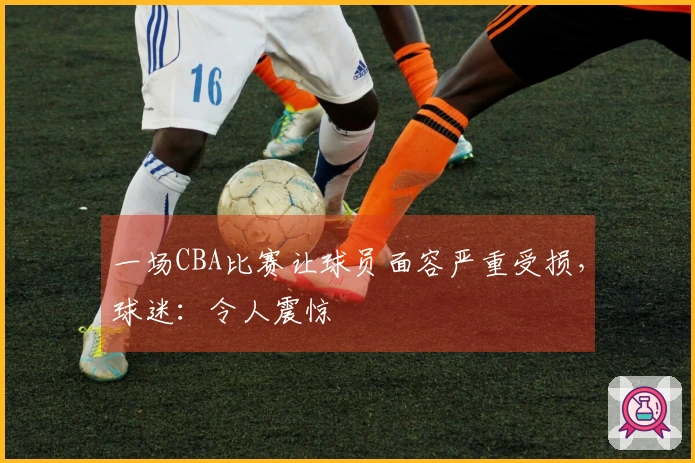 一场CBA比赛让球员面容严重受损，球迷：令人震惊