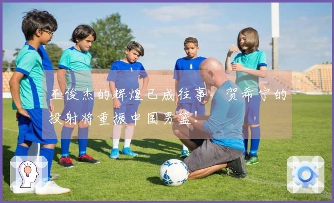 王俊杰的辉煌已成往事，贺希宁的投射将重振中国男篮！