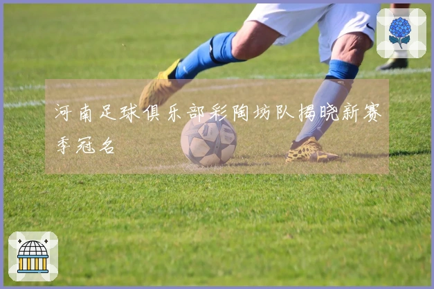 河南足球俱乐部彩陶坊队揭晓新赛季冠名