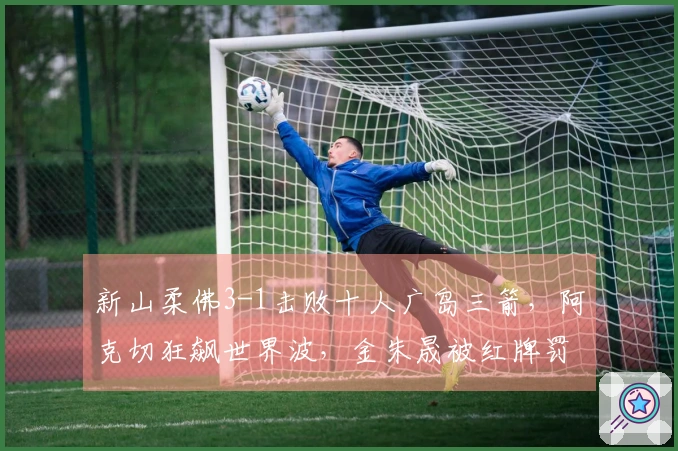 新山柔佛3-1击败十人广岛三箭，阿克切狂飙世界波，金朱晟被红牌罚下