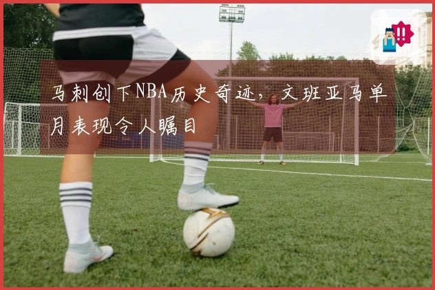 马刺创下NBA历史奇迹，文班亚马单月表现令人瞩目